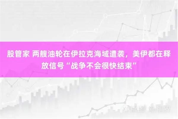 股管家 两艘油轮在伊拉克海域遭袭，美伊都在释放信号“战争不会很快结束”
