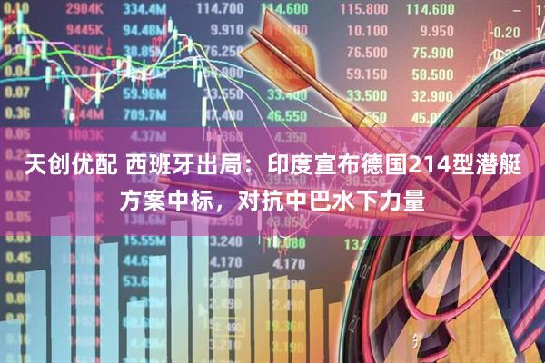天创优配 西班牙出局：印度宣布德国214型潜艇方案中标，对抗中巴水下力量
