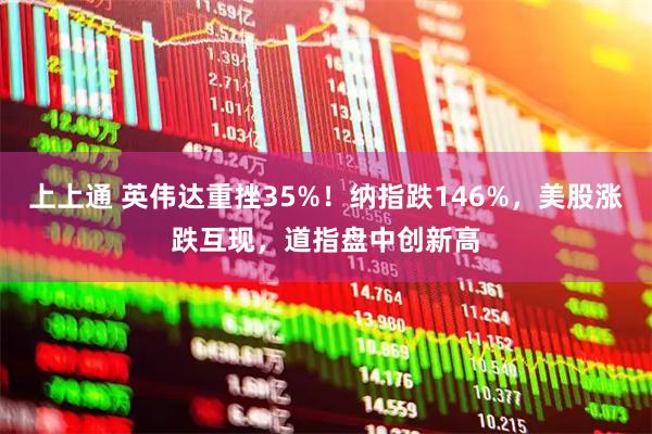 上上通 英伟达重挫35%！纳指跌146%，美股涨跌互现，道指盘中创新高
