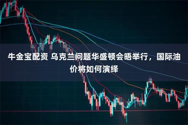 牛金宝配资 乌克兰问题华盛顿会晤举行，国际油价将如何演绎