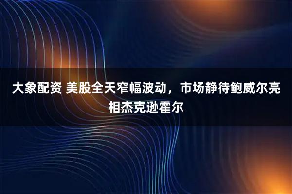 大象配资 美股全天窄幅波动，市场静待鲍威尔亮相杰克逊霍尔