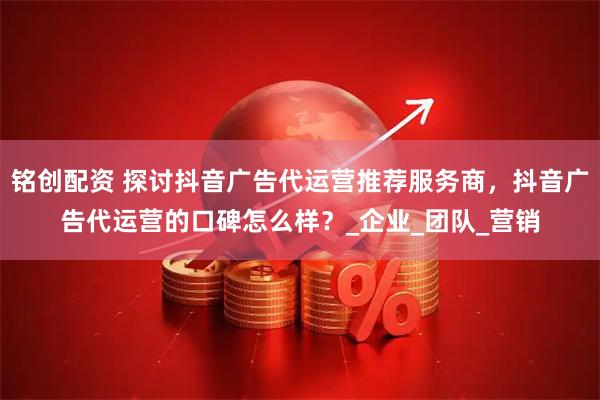 铭创配资 探讨抖音广告代运营推荐服务商，抖音广告代运营的口碑怎么样？_企业_团队_营销