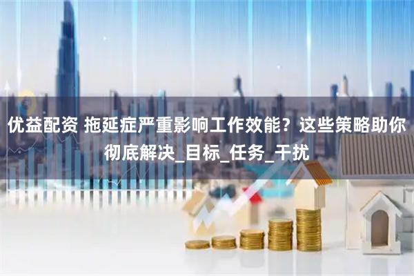 优益配资 拖延症严重影响工作效能？这些策略助你彻底解决_目标_任务_干扰