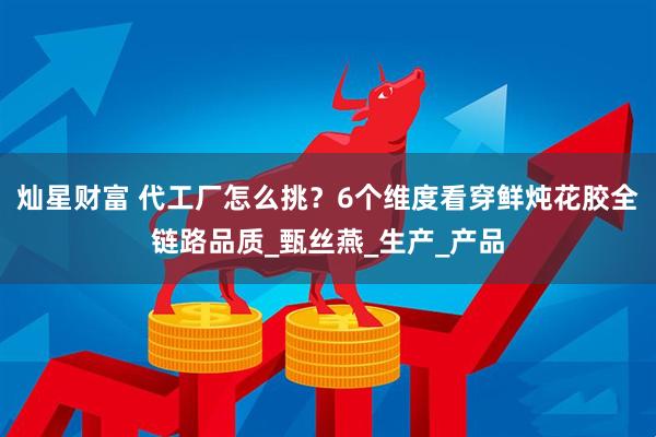 灿星财富 代工厂怎么挑？6个维度看穿鲜炖花胶全链路品质_甄丝燕_生产_产品