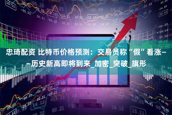 忠琦配资 比特币价格预测：交易员称“假”看涨——历史新高即将到来_加密_突破_旗形