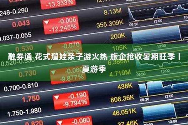 融券通 花式遛娃亲子游火热 旅企抢收暑期旺季丨夏游季