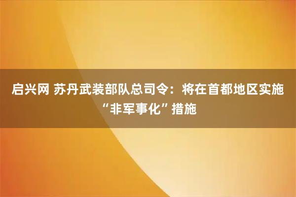 启兴网 苏丹武装部队总司令：将在首都地区实施“非军事化”措施