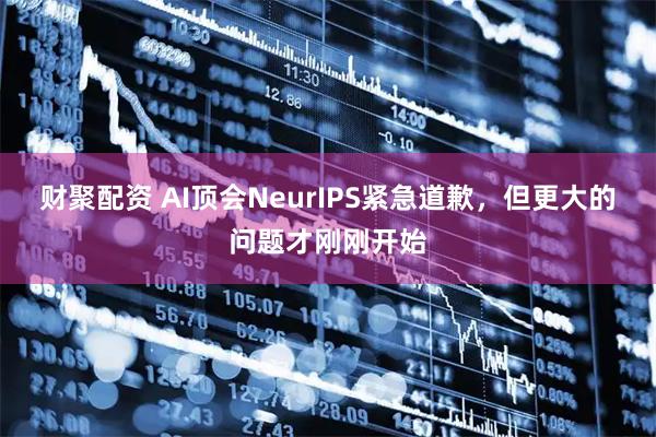 财聚配资 AI顶会NeurIPS紧急道歉，但更大的问题才刚刚开始