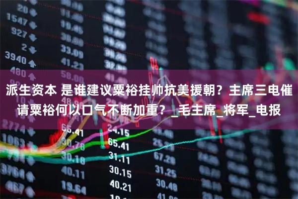 派生资本 是谁建议粟裕挂帅抗美援朝？主席三电催请粟裕何以口气不断加重？_毛主席_将军_电报