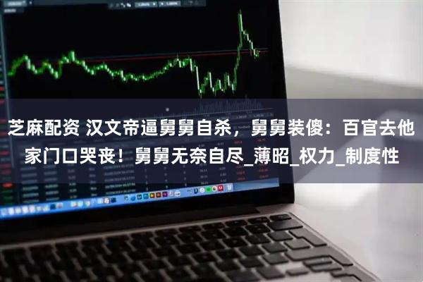 芝麻配资 汉文帝逼舅舅自杀，舅舅装傻：百官去他家门口哭丧！舅舅无奈自尽_薄昭_权力_制度性