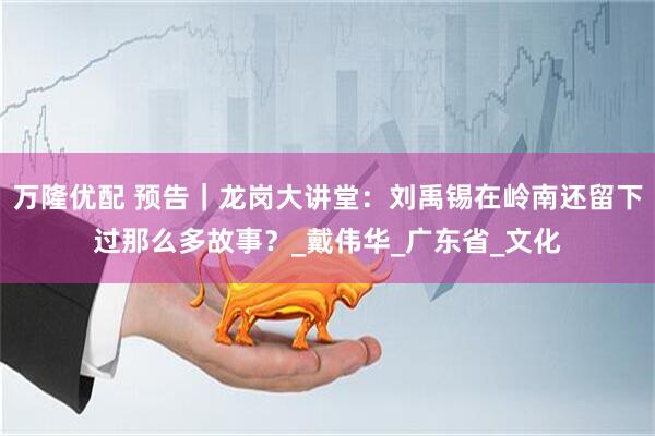 万隆优配 预告｜龙岗大讲堂：刘禹锡在岭南还留下过那么多故事？_戴伟华_广东省_文化