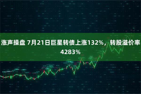 涨声操盘 7月21日巨星转债上涨132%，转股溢价率4283%