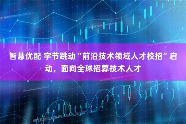 智慧优配 字节跳动“前沿技术领域人才校招”启动，面向全球招募技术人才