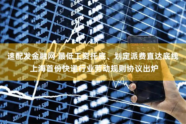 速配发金融网 最低工资托底、划定派费直达底线 上海首份快递行业劳动规则协议出炉