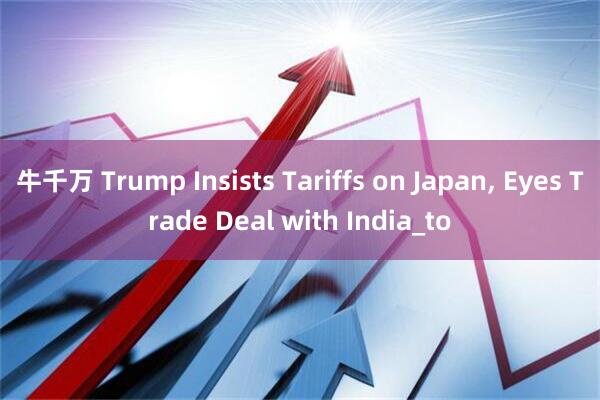 牛千万 Trump Insists Tariffs on Japan, Eyes Trade Deal with India_to