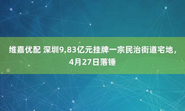维嘉优配 深圳9.83亿元挂牌一宗民治街道宅地，4月27日落锤